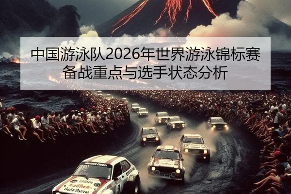 中国游泳队2026年世界游泳锦标赛备战重点与选手状态分析